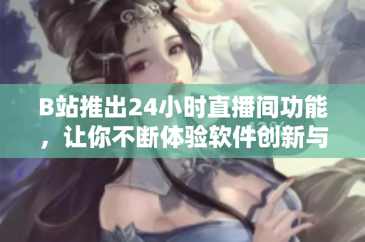 B站推出24小時直播間功能，讓你不斷體驗軟件創(chuàng)新與前沿更新