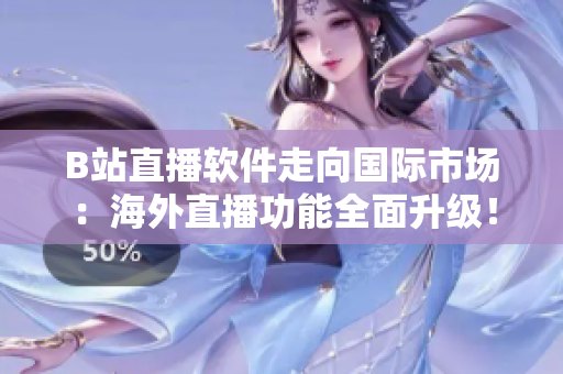 B站直播軟件走向國(guó)際市場(chǎng)：海外直播功能全面升級(jí)！