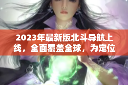 2023年最新版北斗導(dǎo)航上線，全面覆蓋全球，為定位導(dǎo)航帶來更多便利