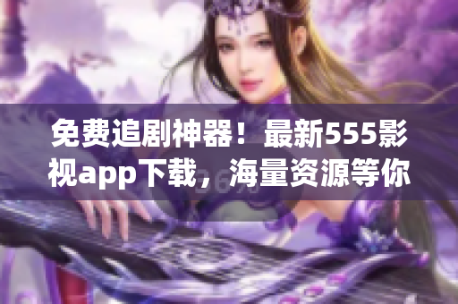 免費(fèi)追劇神器！最新555影視app下載，海量資源等你來(lái)領(lǐng)！