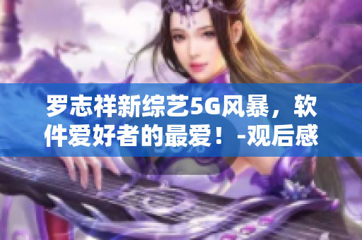 羅志祥新綜藝5G風(fēng)暴，軟件愛好者的最愛！-觀后感