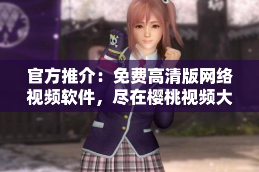 官方推介：免費(fèi)高清版網(wǎng)絡(luò)視頻軟件，盡在櫻桃視頻大全！