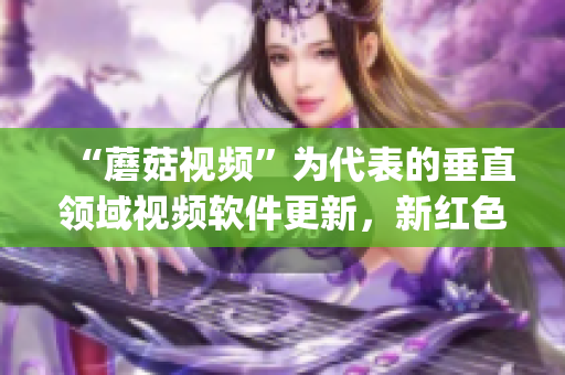 “蘑菇視頻”為代表的垂直領(lǐng)域視頻軟件更新，新紅色logo震撼登場(chǎng)！