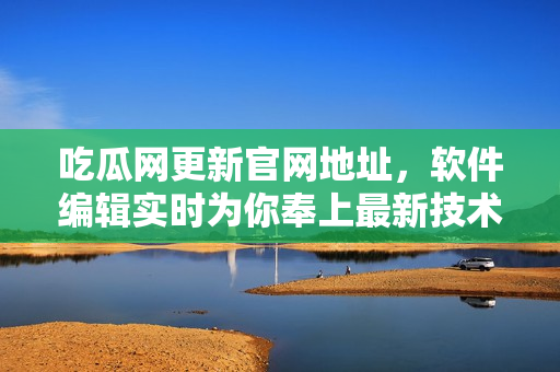 吃瓜網(wǎng)更新官網(wǎng)地址，軟件編輯實時為你奉上最新技術(shù)資訊