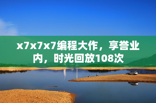 x7x7x7編程大作，享譽(yù)業(yè)內(nèi)，時(shí)光回放108次