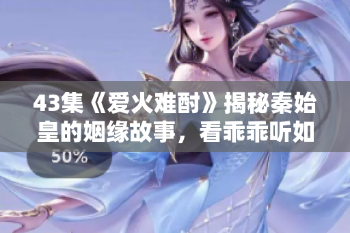 43集《愛火難酎》揭秘秦始皇的姻緣故事，看乖乖聽如何搭建愛情橋梁