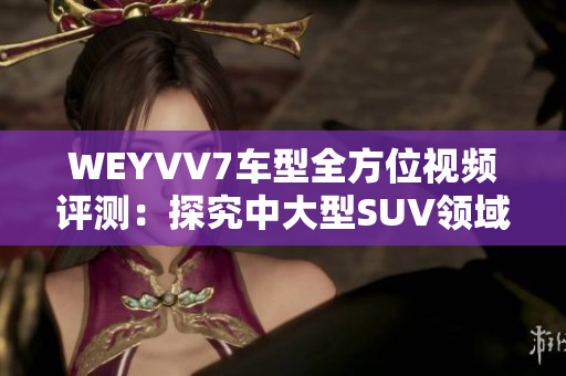 WEYVV7車型全方位視頻評測：探究中大型SUV領(lǐng)域新選擇