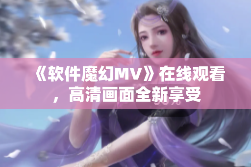 《軟件魔幻MV》在線觀看，高清畫面全新享受