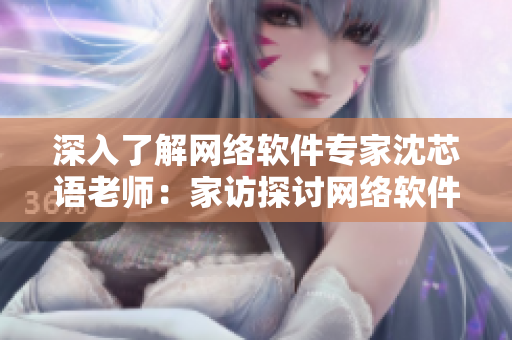 深入了解網(wǎng)絡(luò)軟件專家沈芯語(yǔ)老師：家訪探討網(wǎng)絡(luò)軟件發(fā)展趨勢(shì)及應(yīng)用前景