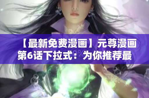 【最新免費(fèi)漫畫】元尊漫畫第6話下拉式：為你推薦最佳網(wǎng)絡(luò)軟件！