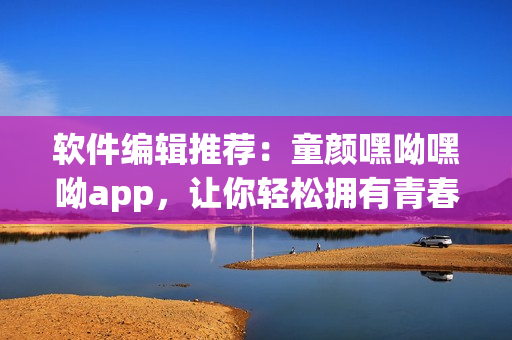 軟件編輯推薦：童顏嘿呦嘿呦app，讓你輕松擁有青春美顏