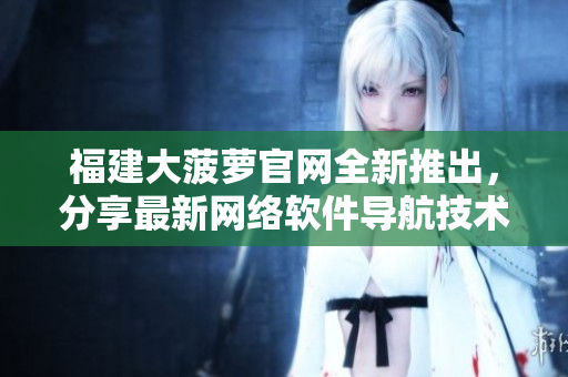 福建大菠蘿官網(wǎng)全新推出，分享最新網(wǎng)絡(luò)軟件導(dǎo)航技術(shù)