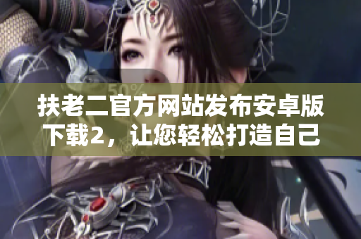 扶老二官方網(wǎng)站發(fā)布安卓版下載2，讓您輕松打造自己的軟件王國(guó)！