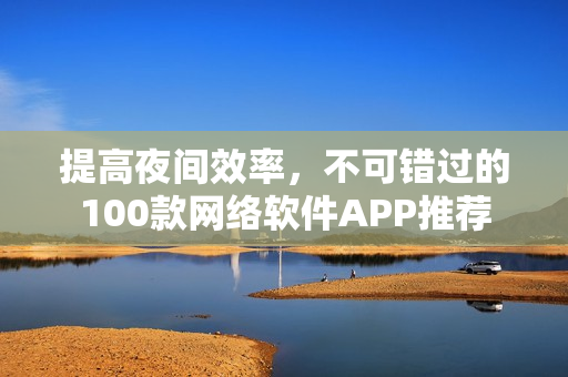 提高夜間效率，不可錯過的100款網(wǎng)絡(luò)軟件APP推薦