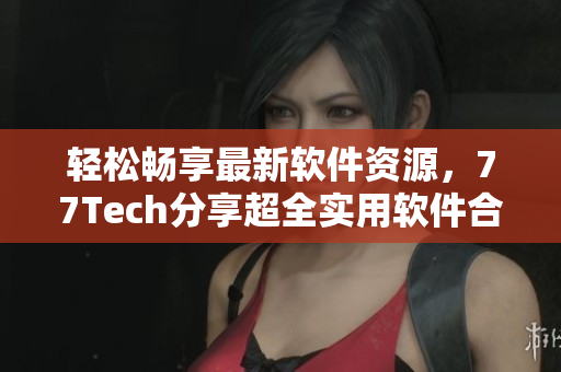 輕松暢享最新軟件資源，77Tech分享超全實(shí)用軟件合集