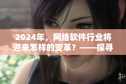 2024年，網(wǎng)絡(luò)軟件行業(yè)將迎來怎樣的變革？——探尋tttzzz