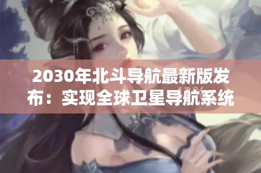 2030年北斗導航最新版發(fā)布：實現(xiàn)全球衛(wèi)星導航系統(tǒng)自主運行