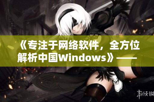 《專注于網(wǎng)絡(luò)軟件，全方位解析中國Windows》——一個(gè)編輯的筆記
