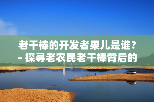 老干棒的開發(fā)者果兒是誰？- 探尋老農(nóng)民老干棒背后的軟件奇聞