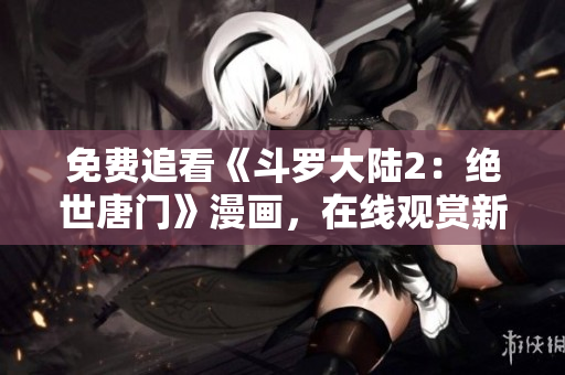 免費追看《斗羅大陸2：絕世唐門》漫畫，在線觀賞新方式分享