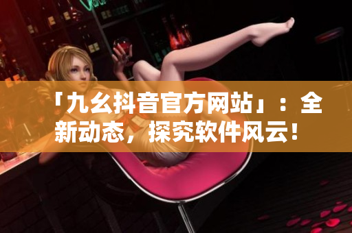 「九幺抖音官方網(wǎng)站」：全新動(dòng)態(tài)，探究軟件風(fēng)云！