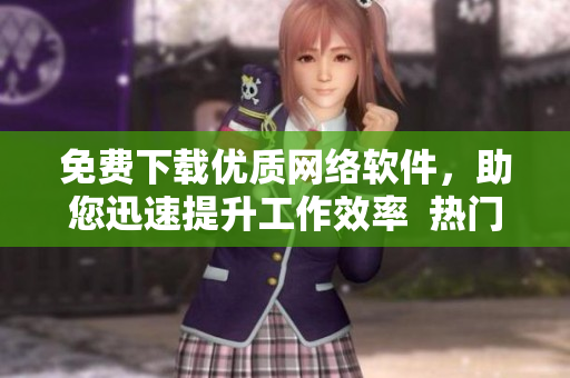 免費下載優(yōu)質網絡軟件，助您迅速提升工作效率  熱門軟件推薦