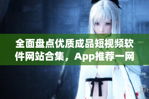 全面盤點優(yōu)質(zhì)成品短視頻軟件網(wǎng)站合集，App推薦一網(wǎng)打盡