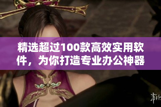 精選超過100款高效實用軟件，為你打造專業(yè)辦公神器！