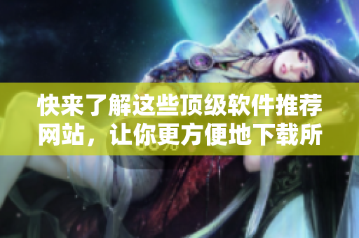 快來了解這些頂級軟件推薦網(wǎng)站，讓你更方便地下載所需軟件！