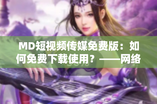 MD短視頻傳媒免費版：如何免費下載使用？——網(wǎng)絡軟件資訊