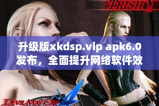 升級(jí)版xkdsp.vip apk6.0發(fā)布，全面提升網(wǎng)絡(luò)軟件效能！