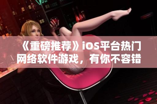 《重磅推薦》iOS平臺熱門網(wǎng)絡(luò)軟件游戲，有你不容錯(cuò)過！