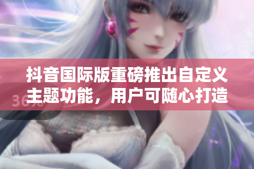 抖音國(guó)際版重磅推出自定義主題功能，用戶可隨心打造個(gè)性化色板