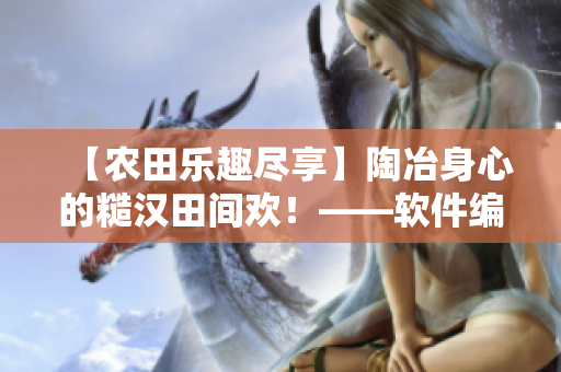 【農(nóng)田樂(lè)趣盡享】陶冶身心的糙漢田間歡！——軟件編輯筆下的農(nóng)業(yè)趣聞