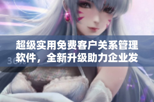 超級實用免費客戶關(guān)系管理軟件，全新升級助力企業(yè)發(fā)展