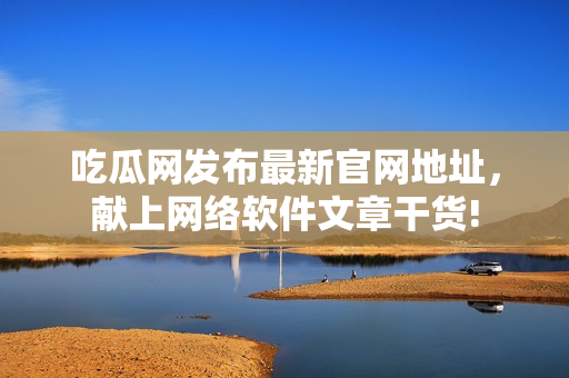 吃瓜網(wǎng)發(fā)布最新官網(wǎng)地址，獻(xiàn)上網(wǎng)絡(luò)軟件文章干貨!
