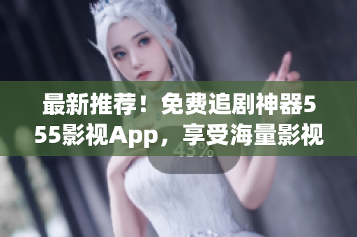 最新推薦！免費(fèi)追劇神器555影視App，享受海量影視資源！