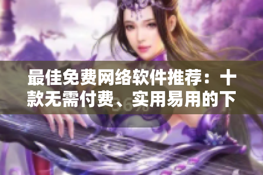 最佳免費(fèi)網(wǎng)絡(luò)軟件推薦：十款無需付費(fèi)、實(shí)用易用的下載工具與編輯器