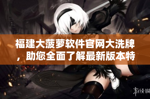 福建大菠蘿軟件官網(wǎng)大洗牌，助您全面了解最新版本特色
