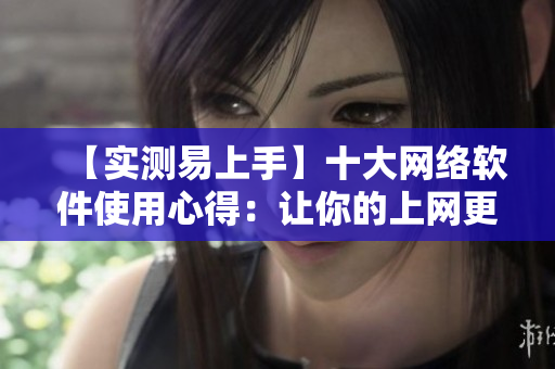 【實(shí)測(cè)易上手】十大網(wǎng)絡(luò)軟件使用心得：讓你的上網(wǎng)更高效！