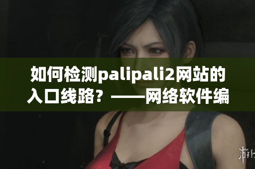 如何檢測palipali2網(wǎng)站的入口線路？——網(wǎng)絡軟件編輯分享技巧