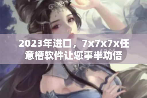 2023年進口，7x7x7x任意槽軟件讓您事半功倍
