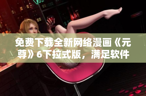 免費下載全新網(wǎng)絡(luò)漫畫《元尊》6下拉式版，滿足軟件愛好者閱讀需求！