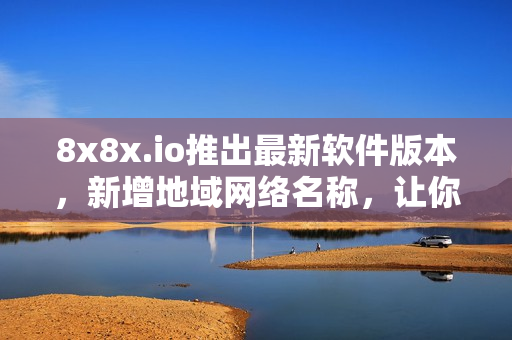 8x8x.io推出最新軟件版本，新增地域網(wǎng)絡(luò)名稱(chēng)，讓你的軟件連接更加流暢！