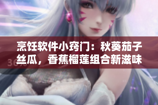 烹飪軟件小竅門：秋葵茄子絲瓜，香蕉榴蓮組合新滋味