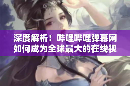 深度解析！嗶哩嗶哩彈幕網(wǎng)如何成為全球最大的在線視頻彈幕社區(qū)？