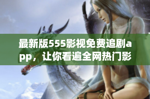 最新版555影視免費(fèi)追劇app，讓你看遍全網(wǎng)熱門影視，更暢享海量高清資源！