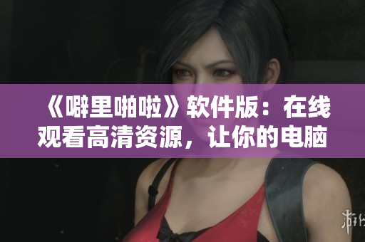 《噼里啪啦》軟件版：在線觀看高清資源，讓你的電腦一鍵暢享優(yōu)質(zhì)體驗