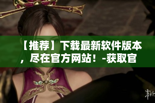 【推薦】下載最新軟件版本，盡在官方網(wǎng)站！-獲取官網(wǎng)下載鏈接