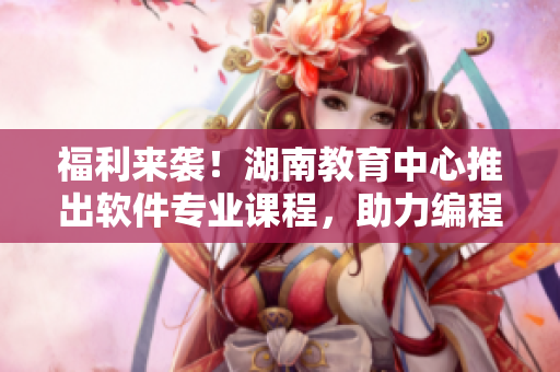 福利來(lái)襲！湖南教育中心推出軟件專業(yè)課程，助力編程新手快速上手！